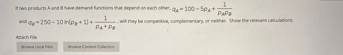 1
If two products A and B have demand functions that depend on each other, ga = 100-5pA+
PAPB
and qg = 250 – 10 In(pg+ 1) +
will they be competitive, complementary, or neither. Show the relevant calculations.
%3D
PA+PB
Attach File
Browse Local Files
Browse Content Collection
