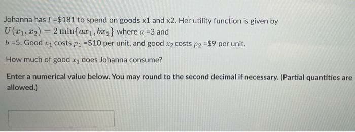 Johanna has / =$181 to spend on goods x1 and x2. Her utility function is given by
U (a1, 22) = 2 min{ax1, bx,} where a =3 and
b =5. Good x1 costs p1 =$10 per unit, and good x2 costs p2 =$9 per unit.
How much of good x, does Johanna consume?
Enter a numerical value below. You may round to the second decimal if necessary. (Partial quantities are
allowed.)
