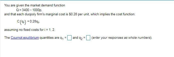 You are given the market demand function
Q= 3400 – 1000p,
and that each duopoly firm's marginal cost is $0.28 per unit, which implies the cost function:
C(4:) = 0.28qi,
assuming no fixed costs for i = 1, 2.
The Cournot equilibrium quantities are q,
and 92
(enter your responses as whole numbers).
