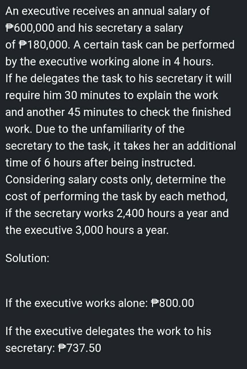 An executive receives an annual salary of
P600,000 and his secretary a salary
of P180,000. A certain task can be performed
by the executive working alone in 4 hours.
If he delegates the task to his secretary it will
require him 30 minutes to explain the work
and another 45 minutes to check the finished
work. Due to the unfamiliarity of the
secretary to the task, it takes her an additional
time of 6 hours after being instructed.
Considering salary costs only, determine the
cost of performing the task by each method,
if the secretary works 2,400 hours a year and
the executive 3,000 hours a year.
Solution:
If the executive works alone: P800.00
If the executive delegates the work to his
secretary: P737.50
