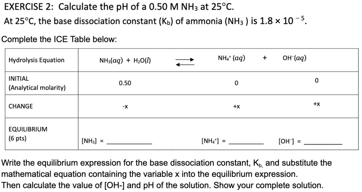 EXERCISE 2: Calculate the pH of a 0.50 M NH3 at 25°C.
At 25°C, the base dissociation constant (Kb) of ammonia (NH3 ) is 1.8 × 10-5.
Complete the ICE Table below:
+
NH4+ (aq)
OH-(aq)
Hydrolysis Equation
NH3(aq) + H₂O(l)
INITIAL
0.50
0
(Analytical molarity)
CHANGE
-X
+X
EQUILIBRIUM
(6 pts)
[NH3]
[NH4*]
=
[OH-] =
Write the equilibrium expression for the base dissociation constant, K, and substitute the
mathematical equation containing the variable x into the equilibrium expression.
Then calculate the value of [OH-] and pH of the solution. Show your complete solution.
0
+X