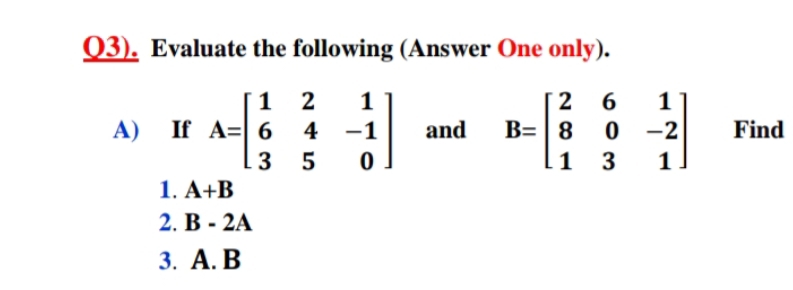 Q3). Evaluate the following (Answer One only).
1 2
A=| 6
1
6
B= 8
1 3
1
A) If
4 -1
and
-2
Find
3 5
1
1. A+B
2. В - 2A
3. А. В
