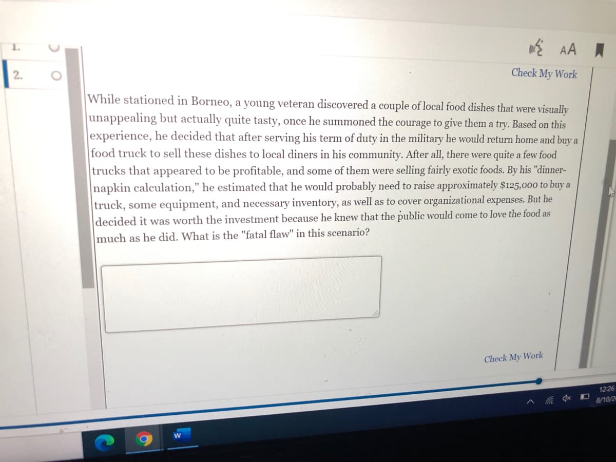 Check My Work
While stationed in Borneo, a young veteran discovered a couple of local food dishes that were visually
unappealing but actually quite tasty, once he summoned the courage to give them a try. Based on this
experience, he decided that after serving his term of duty in the military he would return home and buy a
food truck to sell these dishes to local diners in his community. After all, there were quite a few food
trucks that appeared to be profitable, and some of them were selling fairly exotic foods. By his "dinner-
napkin calculation," he estimated that he would probably need to raise approximately $125,000 to buy a
truck, some equipment, and necessary inventory, as well as to cover organizational expenses. But he
decided it was worth the investment because he knew that the public would come to love the food as
much as he did. What is the "fatal flaw" in this scenario?
Check My Work
12:26
8/10/2
