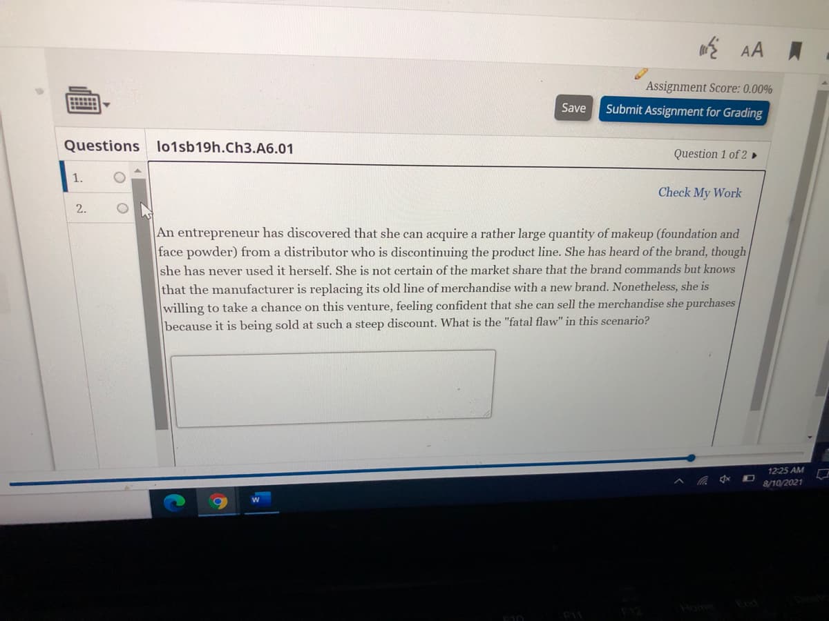 Assignment Score: 0.00%
Save
Submit Assignment for Grading
Questions lo1sb19h.Ch3.A6.01
Question 1 of 2 ►
1.
Check My Work
2.
An entrepreneur has discovered that she can acquire a rather large quantity of makeup (foundation and
face powder) from a distributor who is discontinuing the product line. She has heard of the brand, though
she has never used it herself. She is not certain of the market share that the brand commands but knows
that the manufacturer is replacing its old line of merchandise with a new brand. Nonetheless, she is
willing to take a chance on this venture, feeling confident that she can sell the merchandise she purchases
because it is being sold at such a steep discount. What is the "fatal flaw" in this scenario?
12:25 AM
8/10/2021
Home
