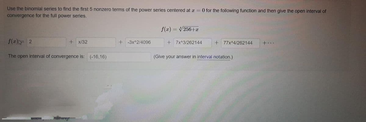 Use the binomial series to find the first 5 nonzero terms of the power series centered at x = 0 for the following function and then give the open interval of
convergence for the full power series.
f(x) 2
The open interval of convergence is: (-16,16)
CILLOTT
+x/32
Fenring
all
+-3x^2/4096
f(x) = √256+x
+7x^3/262144
+77x^4/262144
(Give your answer in interval notation.)
+...