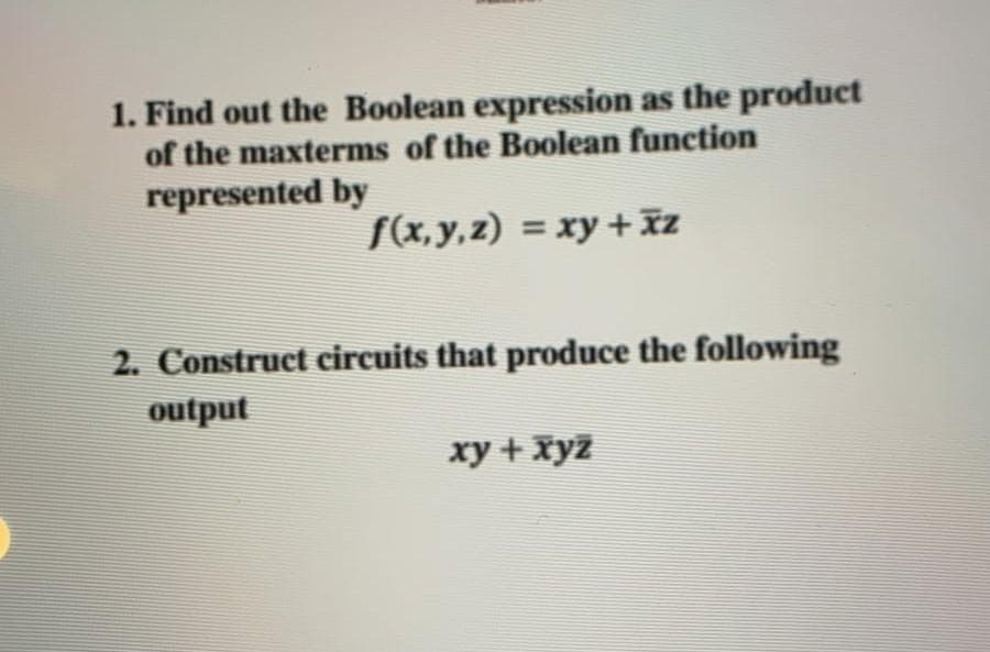 1. Find out the Boolean expression as the product
of the maxterms of the Boolean function
represented by
f(x,y,z) = xy + xz
2. Construct circuits that produce the following
output
xy + xyz