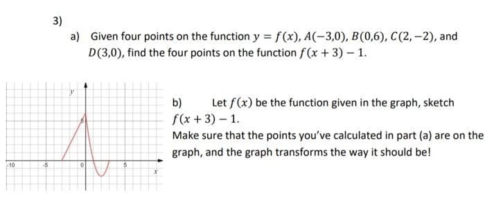 -10
-5
3)
a) Given four points on the function y = f(x), A(-3,0), B(0,6), C(2,-2), and
D(3,0), find the four points on the function f(x + 3) - 1.
y
0
5
b) Let f(x) be the function given in the graph, sketch
f(x + 3) - 1.
Make sure that the points you've calculated in part (a) are on the
graph, and the graph transforms the way it should be!