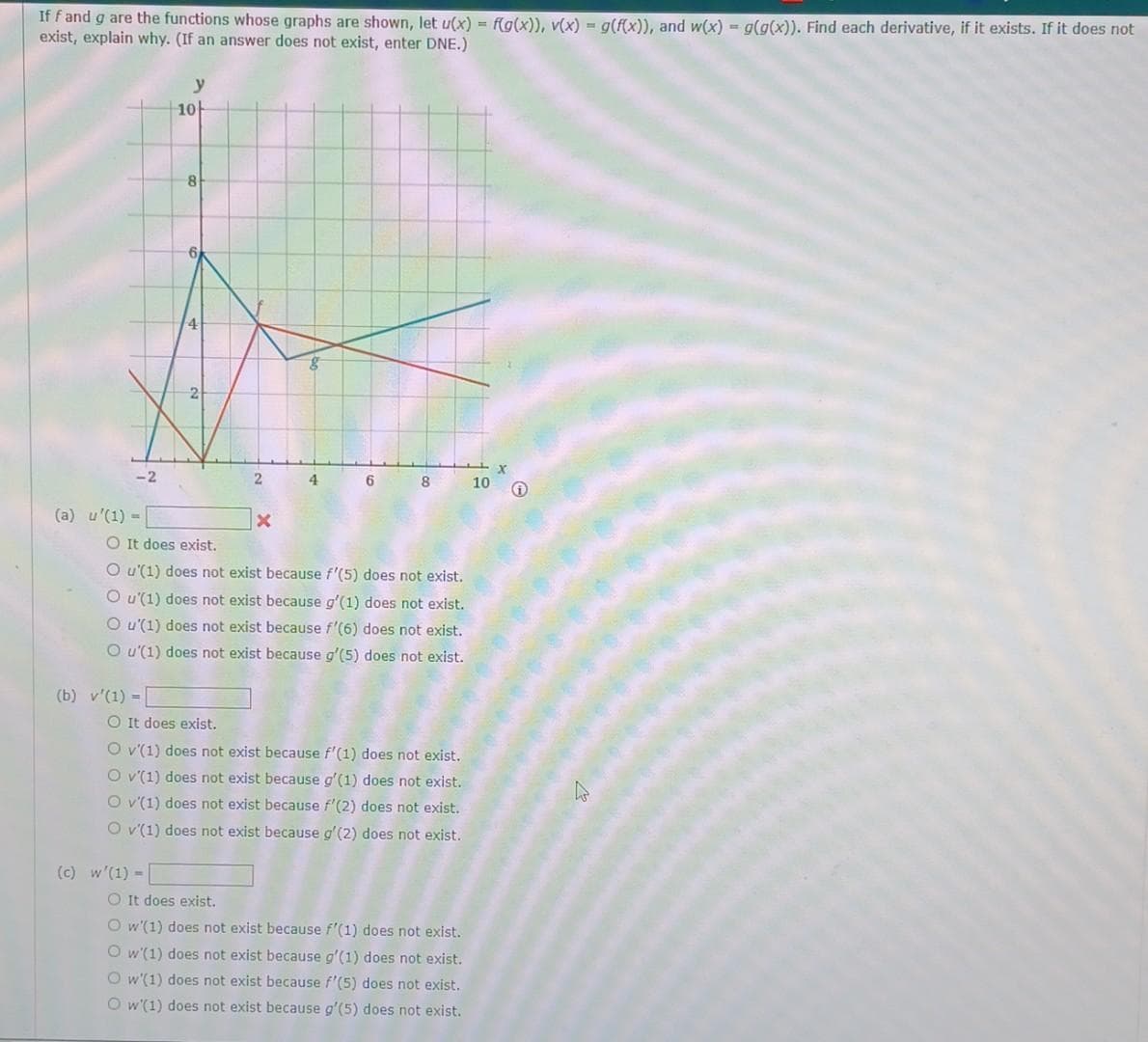 If f and g are the functions whose graphs are shown, let u(x) = f(g(x)), v(x) = g(f(x)), and w(x) = g(g(x)). Find each derivative, if it exists. If it does not
exist, explain why. (If an answer does not exist, enter DNE.)
-2
(a) u (1) =
(b) v'(1) =
y
10
8
O It does exist.
(c) w'(1) -
2
x
O It does exist.
Ou(1) does not exist because f'(5) does not exist.
O u'(1) does not exist because g'(1) does not exist.
O u'(1) does not exist because f'(6) does not exist.
O u'(1) does not exist because g'(5) does not exist.
4
6 8
O v'(1) does not exist because f'(1) does not exist.
O v'(1) does not exist because g'(1) does not exist.
O v'(1) does not exist because f'(2) does not exist.
O v'(1) does not exist because g'(2) does not exist.
O It does exist.
O w'(1) does not exist because f'(1) does not exist.
Ow'(1) does not exist because g'(1) does not exist.
O w'(1) does not exist because f'(5) does not exist.
Ow(1) does not exist because g'(5) does not exist.
10
X
↑
W