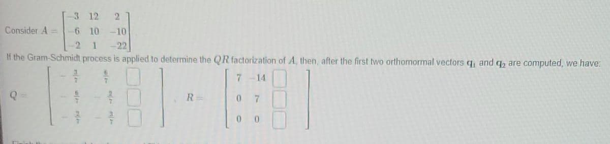 3
12 2
6 10 -10
2 1 -22
If the Gram-Schmidt process is applied to determine the QR factorization of A, then, after the first two orthomormal vectors q, and q are computed, we have:
7-14
Consider A
3
7
6
R=
07
00