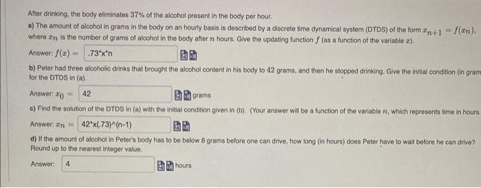 After drinking, the body eliminates 37% of the alcohol present in the body per hour.
a) The amount of alcohol in grams in the body on an hourly basis is described by a discrete time dynamical system (DTDS) of the form n+1 = f(n).
where an is the number of grams of alcohol in the body after n hours. Give the updating function f (as a function of the variable z).
Answer: f(z)=
.73*x*n
b) Peter had three alcoholic drinks that brought the alcohol content in his body to 42 grams, and then he stopped drinking. Give the initial condition (in grama
for the DTDS in (a).
42
grams
Answer: 0
e) Find the solution of the DTDS in (a) with the initial condition given in (b). (Your answer will be a function of the variable n, which represents time in hours.
Answer: n = 42*x(.73)^(n-1)
d) If the amount of alcohol in Peter's body has to be below 8 grams before one can drive, how long (in hours) does Peter have to wait before he can drive?
Round up to the nearest integer value.
Answer: 4
hours