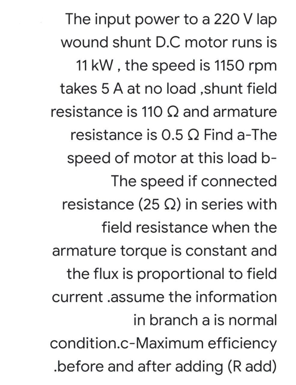 The input power to a 220 V lap
wound shunt D.C motor runs is
11 kW , the speed is 1150 rpm
takes 5 A at no load ,shunt field
resistance is 110 Q and armature
resistance is 0.5 Q Find a-The
speed of motor at this load b-
The speed if connected
resistance (25 Q) in series with
field resistance when the
armature torque is constant and
the flux is proportional to field
current .assume the information
in branch a is normal
condition.c-Maximum efficiency
.before and after adding (R add)
