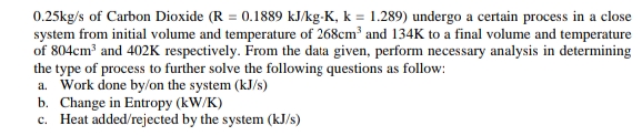 0.25kg/s of Carbon Dioxide (R = 0.1889 kJ/kg-K, k = 1.289) undergo a certain process in a close
system from initial volume and temperature of 268cm and 134K to a final volume and temperature
of 804cm and 402K respectively. From the data given, perform necessary analysis in determining
the type of process to further solve the following questions as follow:
a. Work done by/on the system (kJ/s)
b. Change in Entropy (kW/K)
c. Heat added/rejected by the system (kJ/s)
