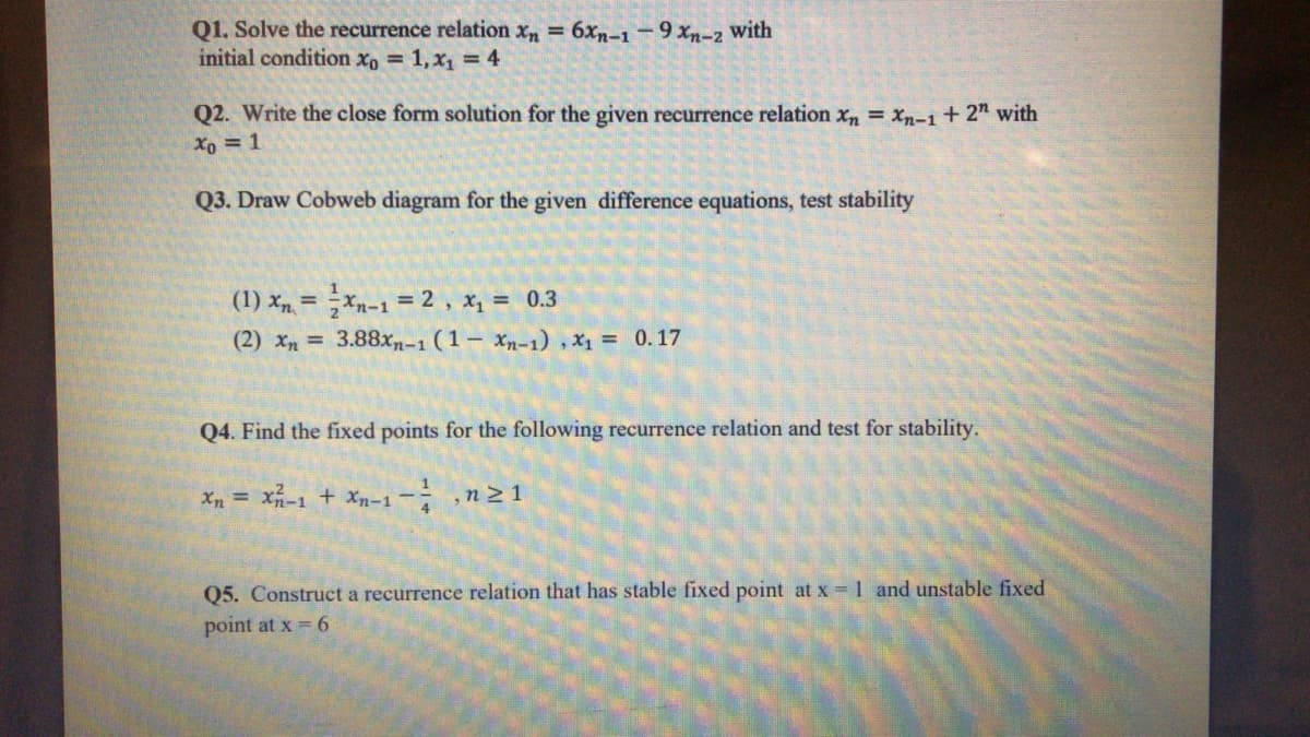 Q1. Solve the recurrence relation x, = 6xn-1-9 xn-2 with
initial condition xo 1,x1 = 4
Q2. Write the close form solution for the given recurrence relation x = xn-i+ 2" with
Xo = 1
Q3. Draw Cobweb diagram for the given difference equations, test stability
(1) x =Xn-1 = 2 , x, = 0.3
(2) xn = 3.88xn-1 (1 Xn-1) , x1 = 0.17
Q4. Find the fixed points for the following recurrence relation and test for stability.
Xn = X-1 + Xn-1- ,n21
Q5. Construct a recurrence relation that has stable fixed point at x =1 and unstable fixed
point at x = 6
