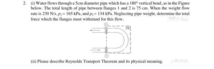 2. (i) Water flows through a 5cm diameter pipe which has a 180° vertical bend, as in the Figure
below. The total length of pipe between flanges 1 and 2 is 75 cm. When the weight flow
rate is 230 N/s, p, = 165 kPa, and p2 = 134 kPa. Neglecting pipe weight, determine the total
force which the flanges must withstand for this flow.
(ii) Please describe Reynolds Transport Theorem and its physical meaning.
