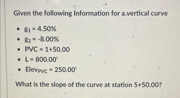 Given the following Information for a.vertical curve
• 81 = 4.50%
• 82 = -8.00%
• PVC = 1+50.00
• L= 800.00'
• Elevpyc = 250.00'
What is the slope of the curve at station 5+50.00?
