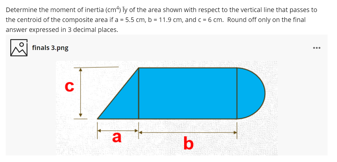 Determine the moment of inertia (cm4) Ty of the area shown with respect to the vertical line that passes to
the centroid of the composite area if a = 5.5 cm, b = 11.9 cm, and c = 6 cm. Round off only on the final
answer expressed in 3 decimal places.
finals 3.png
...
a
