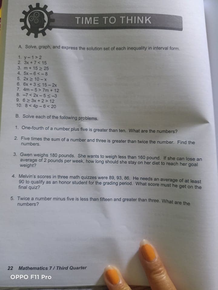 TIME TO THINK
A. Solve, graph, and express the solution set of each inequality in interval form.
1. y-1> 2
2. 3x +7< 15
3. m+ 15 2 25
4. 5x-6 <- 8
5. 2x 2 10 - x
6. 6x + 3s 15 - 2x
7. 4m -5> 7m + 12
8. -7< 2x -5 <-3
9. 62 3x + 2 > 12
10. 8< 4p - 6 < 20
B. Solve each of the following problems.
1. One-fourth of a number plus five is greater than ten. What are the numbers?
2. Five times the sum of a number and three is greater than twice the number. Find the
numbers.
3. Gwen weighs 180 pounds. She wants to weigh less than 160 pound. If she can lose an
average of 2 pounds per week, how long should she stay on her diet to reach her goal
weight?
4. Melvin's scores in three math quizzes were 89, 93, 86. He needs an average of at least
90 to qualify as an honor student for the grading period. What score must he get on the
final quiz?
5. Twice a number minus five is less than fifteen and greater than three. What are the
numbers?
22 Mathematics 7/ Third Quarter
OPPO F11 Pro
