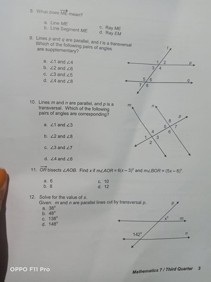 8. What does ME
mean?
a. Line ME
b. Line Segment ME
c. Ray ME
d. Ray EM
9. Lines p and q are parallel, and t is a transversal
Which of the following pairs of angles
are supplementary?
a. 21 and 24
b. 2 and 26
c. 23 and 25
3/4
5/6
7/8
d. 24 and 28
10. Lines m and n are parallel, and p is a
transversal. Which of the following
pairs of angles are corresponding?
8
a. 21 and 23
b. 2 and 28
7.
c. 23 and 27
d. 24 and 26
11. OR bisects LAOB. Find x if mLAOR = 6(x - 3)° and mLBOR = (5x – 8)°.
%3D
а. 6
b. 8
с. 10
d. 12
12. Solve for the value of x.
Given: m and n are parallel lines cut by transversal p.
a. 38°
b. 48°
c. 138°
d. 148°
of
m
142°
OPPO F11 Pro
Mathematics 7/ Third Quarter 3
2.
5,
3.
2.
