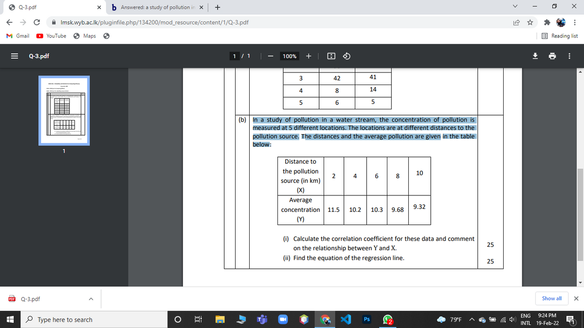 O Q-3.pdf
b Answered: a study of pollution in x
+
A Imsk.wyb.ac.lk/pluginfile.php/134200/mod_resource/content/1/Q-3.pdf
M Gmail
O YouTube
O Maps
E Reading list
Q-3.pdf
1 / 1
100%
+
42
41
4
8
14
6
(b) In a study of pollution in a water stream, the concentration of pollution is
measured at 5 different locations. The locations are at different distances to the
pollution source. The distances and the average pollution are given in the table
below:
Distance to
the pollution
10
2
source (in km)
4
6
8
(X)
Average
9.32
concentration
11.5
10.2
10.3
9.68
(Y)
(i) Calculate the correlation coefficient for these data and comment
25
on the relationship between Y and X.
(ii) Find the equation of the regression line.
25
Q-3.pdf
Show all
ENG
9:24 PM
P Type here to search
Ps
79°F
INTL 19-Feb-22
