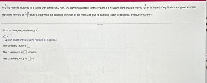 12
A-kg mass is attached to a spring with stiffness 60 Nim. The damping constant for the system is 8 N-secim. If the mass is moved m to the left of equilibrium and given an initial
5
114
rightward velocity of m/sec, determine the equation of motion of the mass and give its damping factor, quasiperiod, and quasifrequency.
5
What is the equation of motion?
XO-
(Type an exact answer, using radicals as needed.)
The damping factor is
The quasiperiod is seconds
The quasifrequency is Hz.
CIT