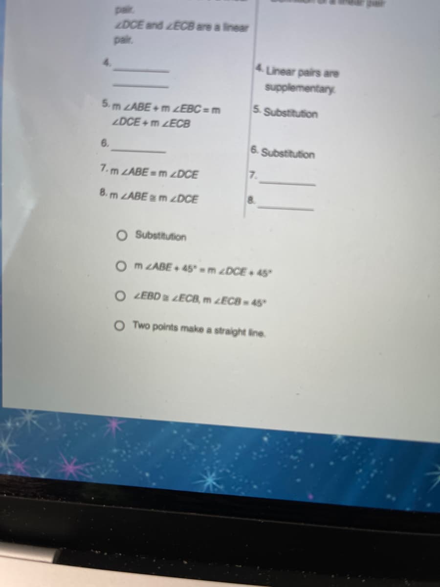 pair
DCE and ECB are a linear
pair.
4. Linear pairs are
supplementary
5. m LABE+ m ZEBC = m
5. Substitution
ZDCE+ m ECB
6.
6. Substitution
7. m LABE= m ZDCE
7.
8. m ZABE m zDCE
8.
Substitution
m ZABE+ 45° = m ¿DCE + 45°
ZEBD ECB, m ¿ECB = 45°
O Two points make a straight line.
