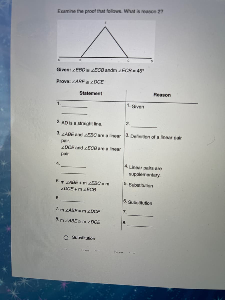 Examine the proof that follows. What is reason 2?
Given: EBD LECB andm ZECB = 45°
Prove: ZABE <DCE
Statement
Reason
1.
1. Given
2. AD is a straight line.
2.
3. ZABE and ZEBC are a linear 3. Definition of a linear pair
pair.
2DCE and ZECB are a linear
pair.
4.
4. Linear pairs are
supplementary.
5. m ZABE + m ZEBC = m
5. Substitution
ZDCE + m 2ECB
6.
6. Substitution
7. m ZABE = m ZDCE
7.
8. m ZABE =m ZDCE
8.
O Substitution
