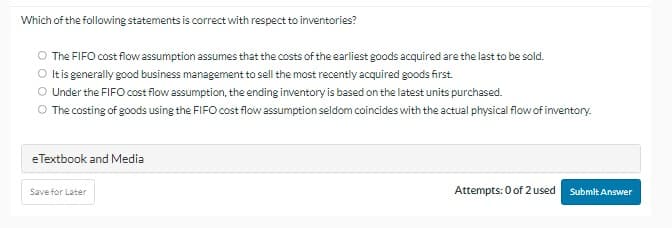 Which of the following statements is correct with respect to inventories?
O The FIFO cost flow assumption assumes that the costs of the earliest goods acquired are the last to be sold.
O It is generally good business management to sell the most recently acquired goods first.
O Under the FIFO cost flow assumption, the ending inventory is based on the latest units purchased.
O The costing of goods using the FIFO cost flow assumption seldom coincides with the actual physical flow of inventory.
e Textbook and Media
Save for Later
Attempts: 0 of 2 used Submit Answer