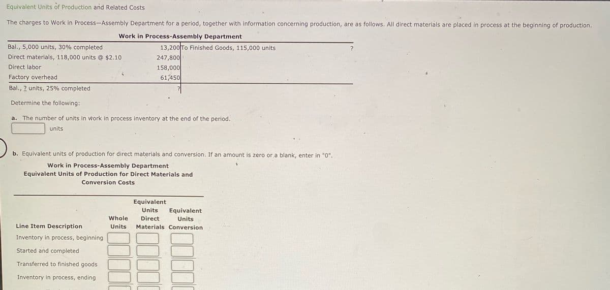 Equivalent Units of Production and Related Costs
The charges to Work in Process-Assembly Department for a period, together with information concerning production, are as follows. All direct materials are placed in process at the beginning of production.
Work in Process-Assembly Department
Bal., 5,000 units, 30% completed
Direct materials, 118,000 units @ $2.10
Direct labor
Factory overhead
Bal., 2 units, 25% completed
Determine the following:
13,200 To Finished Goods, 115,000 units
247,800
158,000
61,450
a. The number of units in work in process inventory at the end of the period.
units
b. Equivalent units of production for direct materials and conversion. If an amount is zero or a blank, enter in "0".
Work in Process-Assembly Department
Equivalent Units of Production for Direct Materials and
Conversion Costs
Line Item Description
Inventory in process, beginning
Started and completed
Transferred to finished goods
Inventory in process, ending
Equivalent
Units Equivalent
Whole Direct
Units
Units Materials Conversion
?