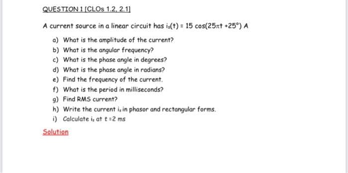 QUESTION 1 [CLOS 1.2, 2.1]
A current source in a linear circuit has is(t) = 15 cos(25xt +25°) A
a) What is the amplitude of the current?
b) What is the angular frequency?
c) What is the phase angle in degrees?
d) What is the phase angle in radians?
e) Find the frequency of the current.
f) What is the period in milliseconds?
g) Find RMS current?
h) Write the current is in phasor and rectangular forms.
i) Calculate i, at t=2 ms
Solution