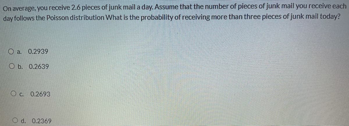 On average, you receive 2.6 pieces of junk mail a day. Assume that the number of pieces of junk mail you receive each
day follows the Poisson distribution What is the probability of receiving more than three pieces of junk mail today?
O a. 0.2939
O b. 0.2639
O c. 0.2693
d. 0.2369
