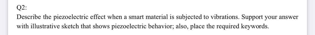 Q2:
Describe the piezoelectric effect when a smart material is subjected to vibrations. Support your answer
with illustrative sketch that shows piezoelectric behavior; also, place the required keywords.