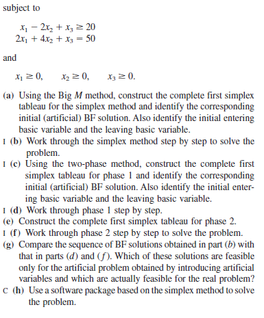 subject to
X - 2x, + x, 2 20
2x, + 4x2 + x3 = 50
and
X1 2 0,
X2 2 0,
X32 0.
(a) Using the Big M method, construct the complete first simplex
tableau for the simplex method and identify the corresponding
initial (artificial) BF solution. Also identify the initial entering
basic variable and the leaving basic variable.
I (b) Work through the simplex method step by step to solve the
problem.
I (c) Using the two-phase method, construct the complete first
simplex tableau for phase 1 and identify the corresponding
initial (artificial) BF solution. Also identify the initial enter-
ing basic variable and the leaving basic variable.
I (d) Work through phase 1 step by step.
(e) Construct the complete first simplex tableau for phase 2.
I (f) Work through phase 2 step by step to solve the problem.
(g) Compare the sequence of BF solutions obtained in part (b) with
that in parts (d) and (f). Which of these solutions are feasible
only for the artificial problem obtained by introducing artificial
variables and which are actually feasible for the real problem?
c (h) Use a software package based on the simplex method to solve
the problem.
