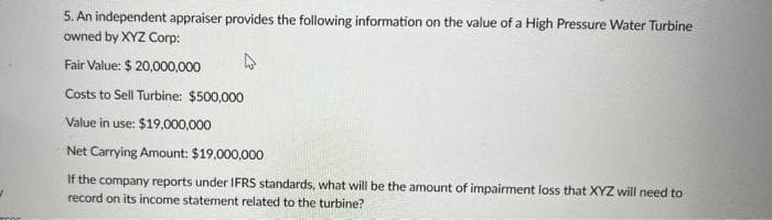 5. An independent appraiser provides the following information on the value of a High Pressure Water Turbine
owned by XYZ Corp:
Fair Value: $ 20,000,000
Costs to Sell Turbine: $500,000
Value in use: $19,000,000
Net Carrying Amount: $19,000,000
If the company reports under IFRS standards, what will be the amount of impairment loss that XYZ will need to
record on its income statement related to the turbine?