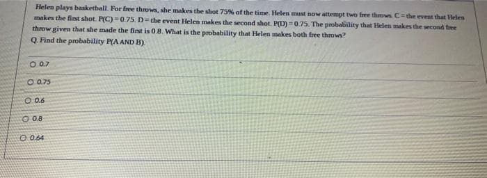 Helen plays basketball. For free throws, she makes the shot 75% of the time. Helen must now attempt two free throws C= the event that Helen
makes the first shot. P(C)=0.75. D= the event Helen makes the second shot. P(D)=0.75. The probability that Helen makes the second free
throw given that she made the first is 0.8. What is the probability that Helen makes both free throws?
Q. Find the probability P(A AND B)
O 0.7
O 0.75
0:06
O 0.8
0.64