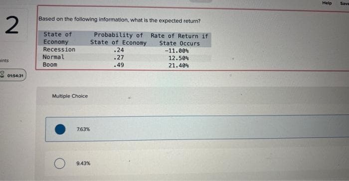 2
pints
80154:31
Based on the following information, what is the expected return?
Probability of
Rate of Return if
State of
Economy
Recession
State of Economy State Occurs
.24
Normal
.27
Boom
.49
Multiple Choice
7.63%
9.43%
-11.00%
12.50%
21.40%
Help
Save