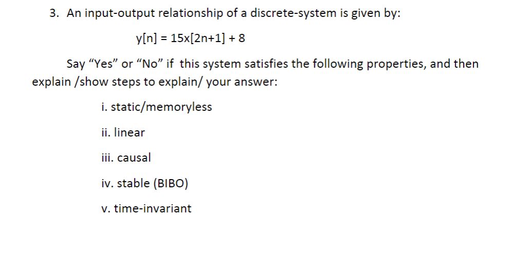 3. An input-output relationship of a discrete-system is given by:
y[n] = 15x[2n+1] + 8
Say "Yes" or "No" if this system satisfies the following properties, and then
explain /show steps to explain/ your answer:
i. static/memoryless
ii. linear
iii. causal
iv. stable (BIBO)
v. time-invariant
