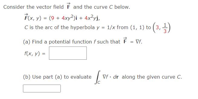 Consider the vector field F and the curve C below.
F(x, y) = (9 + 4xy²)i + 4x²yj,
C is the arc of the hyperbola y = 1/x from (1, 1) to (3,-
(a) Find a potential function f such that F
= Vf.
f(x, y) =
(b) Use part (a) to evaluate
Vf · dr along the given curve C.
