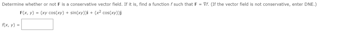 Determine whether or not F is a conservative vector field. If it is, find a function f such that F = Vf. (If the vector field is not conservative, enter DNE.)
F(x, y) = (xy cos(xy) + sin(xy))i + (x² cos(xy))j
f(x, y) =
