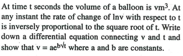 At time t seconds the volume of a balloon is vm3. At
any instant the rate of change of Inv with respect to t
is inversely proportional to the square root of t. Write
down a differential equation connecting v and t and
show that v = aebvt where a and b are constants.
