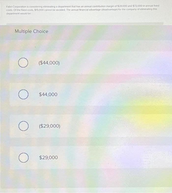 Fabri Corporation is considering eliminating a department that has an annual contribution margin of $28,000 and $72,000 in annual fixed
costs. Of the fixed costs, $15,000 cannot be avoided. The annual financial advantage (disadvantage) for the company of eliminating this
department would be:
Multiple Choice
O ($44,000)
O
$44,000
O ($29,000)
O
$29,000