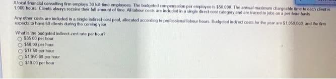 A local financial consulting firm employs 30 full-time employees. The budgeted compensation per employee is $50,000. The annual maximum chargeable time to each client is
1,000 hours Clients always receive their full amount of time. All labour costs are included in a single direct cost category and are traced to jobs on a per-hour basis
Any other costs are included in a single indirect-cost pool, allocated according to professional labour hours Budgeted indirect costs for the year are $1,050,000, and the firm
expects to have 60 clients during the coming year
What is the budgeted indirect-cost rate per hour?
$35.00 per hour
O$50.00 per hour
$17 50 per hour
O $1,050 00 per hour
O $10.00 per hour