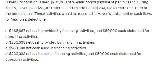 Haven Corporation issued $700,000 of 10-year bonds payable at par in Year 1. During
Year 5, Haven paid $50,000 interest and an additional $233,333 to retire one-third of
the bonds at par. These activities would be reported in Haven's statement of cash flows
for Year 5 as: Select one:
a. $466,667 net cash provided by financing activities, and $50,000 cash disbursed for
operating activities.
b. $283,333 net cash provided by financing activities.
c. $283,333 net cash used in financing activities.
d. $233,333 net cash used in financing activities, and $50,000 cash disbursed for
operating activities.