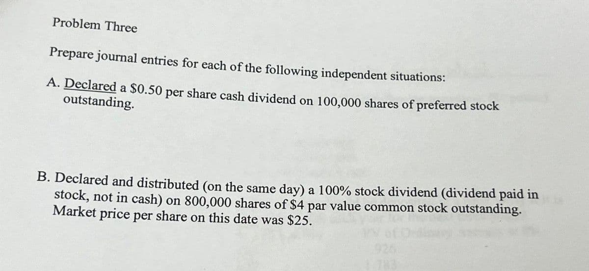 Problem Three
Prepare journal entries for each of the following independent situations:
A. Declared a $0.50 per share cash dividend on 100,000 shares of preferred stock
outstanding.
B. Declared and distributed (on the same day) a 100% stock dividend (dividend paid in
stock, not in cash) on 800,000 shares of $4 par value common stock outstanding.
Market price per share on this date was $25.