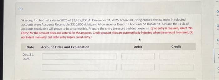 (a)
Skysong, Inc. had net sales in 2025 of $1,455,900. At December 31, 2025, before adjusting entries, the balances in selected
accounts were Accounts Receivable $310,800 debit, and Allowance for Doubtful Accounts $1,846 debit. Assume that 11% of
accounts receivable will prove to be uncollectible. Prepare the entry to record bad debt expense. (If no entry is required, select "No
Entry for the account titles and enter O for the amounts. Credit account titles are automatically indented when the amount is entered. Do
not indent manually. List debit entry before credit entry)
Date
Dec. 31.
2025
Account Titles and Explanation
Debit
Credit
Q
Ac
Q
Ac
A
C