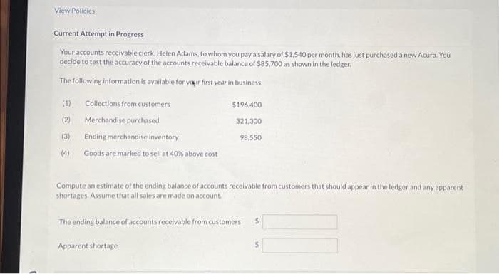 View Policies
Current Attempt in Progress
Your accounts receivable clerk, Helen Adams, to whom you pay a salary of $1,540 per month, has just purchased a new Acura. You
decide to test the accuracy of the accounts receivable balance of $85,700 as shown in the ledger.
The following information is available for your first year in business.
Collections from customers
Merchandise purchased
(1)
(2)
(3)
Ending merchandise inventory
(4) Goods are marked to sell at 40% above cost
$196,400
321,300
98,550
Compute an estimate of the ending balance of accounts receivable from customers that should appear in the ledger and any apparent
shortages. Assume that all sales are made on account.
The ending balance of accounts receivable from customers $
Apparent shortage