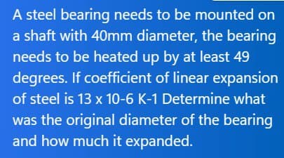 A steel bearing needs to be mounted on
a shaft with 40mm diameter, the bearing
needs to be heated up by at least 49
degrees. If coefficient of linear expansion
of steel is 13 x 10-6 K-1 Determine what
was the original diameter of the bearing
and how much it expanded.