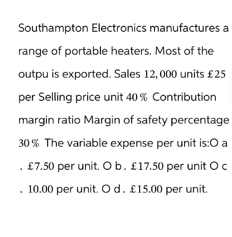 Southampton Electronics manufactures a
range of portable heaters. Most of the
outpu is exported. Sales 12, 000 units £25
per Selling price unit 40% Contribution
margin ratio Margin of safety percentage
30% The variable expense per unit is:0 a
£7.50 per unit. O b. £17.50 per unit O c
10.00 per unit. O d. £15.00 per unit.