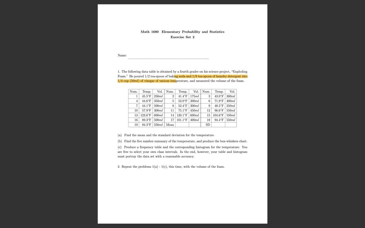 Math 1680 Elementary Probability and Statistics
Exercise Set 2
Name:
1. The following data table is obtained by a fourth grader on his science project, "Exploding
Foam." He poured 1/2 tea-spoon of baking soda and 1/8 tea-spoon of laundry detergent into
1/4 cup (50ml) of vinegar of various temperature, and measured the volume of the foam.
Num. Temp.
1 45.5°F 250ml
4 44.6°F 350ml
44.1°F 500ml
Vol. Num. Temp.
43.0°F 300ml
71.9°F 400ml
Vol. Num. Temp.
Vol.
41.4°F 175ml
3
52.0°F 300ml
6
52.4°F 300ml
75.1°F 450ml
14 120.1°F 600ml
17 101.1°F 400ml
48.5°F 250ml
96.6°F 550ml
15 104.6°F 550ml
94.4°F 550ml
7
8
57.9°F 300ml
13 123.6°F 600ml
89.3°F 500ml
19 94.3°F 550ml Mean
10
11
12
16
18
SD
(a) Find the mean and the standard deviation for the temperature.
(b) Find the five number summary of the temperature, and produce the box-whiskers chart.
(c) Produce a frequency table and the corresponding histogram for the temperature. You
are free to select your own class intervals. In the end, however, your table and histogram
must portray the data set with a reasonable accuracy.
2. Repeat the problems 1(a) - 1(c), this time, with the volume of the foam.
