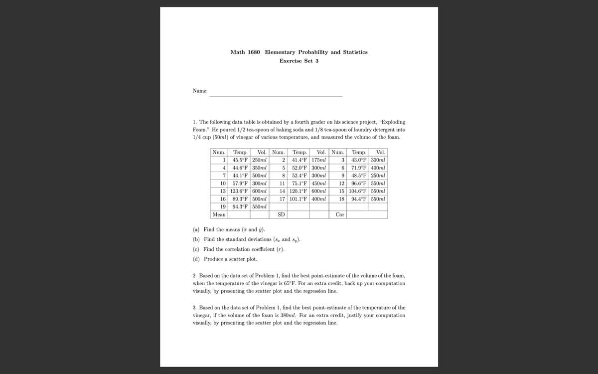 Math 1680 Elementary Probability and Statistics
Exercise Set 3
Name:
1. The following data table is obtained by a fourth grader on his science project, "Exploding
Foam." He poured 1/2 tea-spoon of baking soda and 1/8 tea-spoon of laundry detergent into
1/4 cup (50ml) of vinegar of various temperature, and measured the volume of the foam.
Num. Temp.
1 45.5°F 250ml
44.6°F 350ml
Vol. Num. Temp.
Vol. Num. Temp.
Vol.
3 43.0°F 300ml
2 41.4°F 175ml
52.0°F 300ml
52.4°F 300ml
75.1°F 450ml
14 120.1°F 600ml
4
71.9°F 400ml
44.1°F 500ml
57.9°F 300ml
13 123.6°F 600ml
89.3°F 500ml
94.3°F 550ml
48.5°F 250ml
96.6°F 550ml
15 104.6°F 550ml
7
8
10
11
12
16
17 101.1°F 400ml
18
94.4°F 550ml
19
Mean
SD
Cor
(a) Find the means (7 and g).
(b) Find the standard deviations (s, and s,).
(c) Find the correlation coefficient (r).
(d) Produce a scatter plot.
2. Based on the data set of Problem 1, find the best point-estimate of the volume of the foam,
when the temperature of the vinegar is 65°F. For an extra credit, back up your computation
visually, by presenting the scatter plot and the regression line.
3. Based on the data set of Problem 1, find the best point-estimate of the temperature of the
vinegar, if the volume of the foam is 380ml. For an extra credit, justify your computation
visually, by presenting the scatter plot and the regression line.
