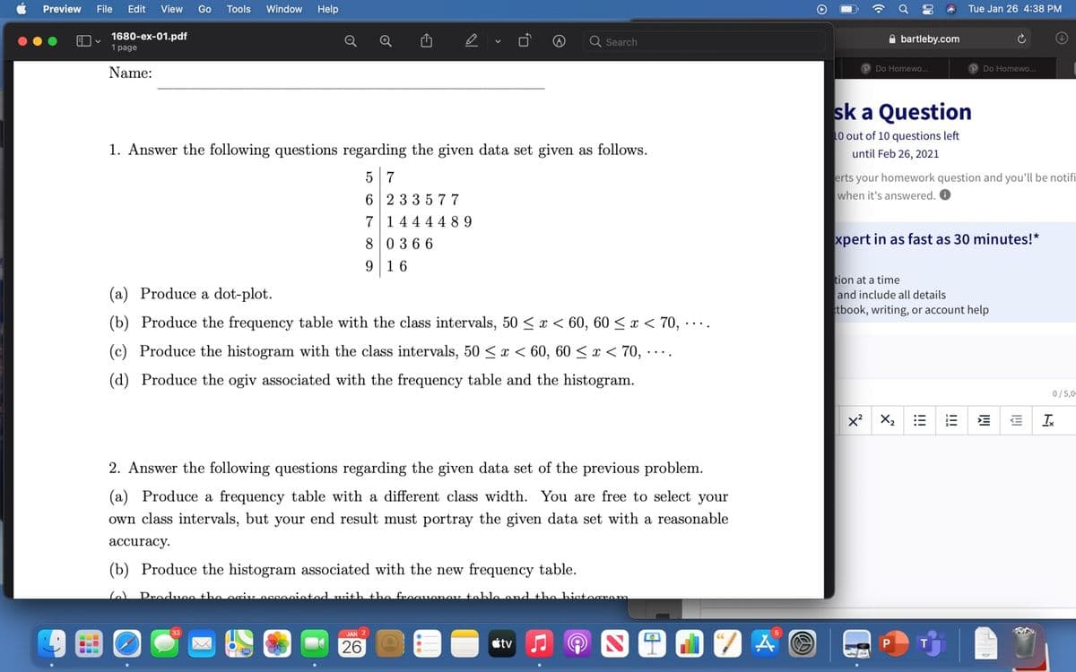 Preview
File
Edit
View
Go
Tools
Window
Help
Tue Jan 26 4:38 PM
1680-ex-01.pdf
1 page
A bartleby.com
Search
Name:
PDo Homewo..
Do Homewo.
sk a Question
10 out of 10 questions left
1. Answer the following questions regarding the given data set given as follows.
until Feb 26, 2021
erts your homework question and you'll be notifi
when it's answered. O
5 7
6 23 3577
7144 4 4 89
80366
xpert in as fast as 30 minutes!*
9 16
tion at a time
and include all details
tbook, writing, or account help
(a) Produce a dot-plot.
(b) Produce the frequency table with the class intervals, 50 < x < 60, 60 < x < 70, ....
(c) Produce the histogram with the class intervals, 50 < x < 60, 60 < x < 70, · . .
(d) Produce the ogiv associated with the frequency table and the histogram.
0/5,0
x? X2
Ix
2. Answer the following questions regarding the given data set of the previous problem.
(a) Produce a frequency table with a different class width. You are free to select your
own class intervals, but your end result must portray the given data set with a reasonable
аccuracy.
(b) Produce the histogram associated with the new frequency table.
Produco the ociv oggocintod with the froauonev tohle end the histocrom
JAN 2
26
étv
I!!
!!
